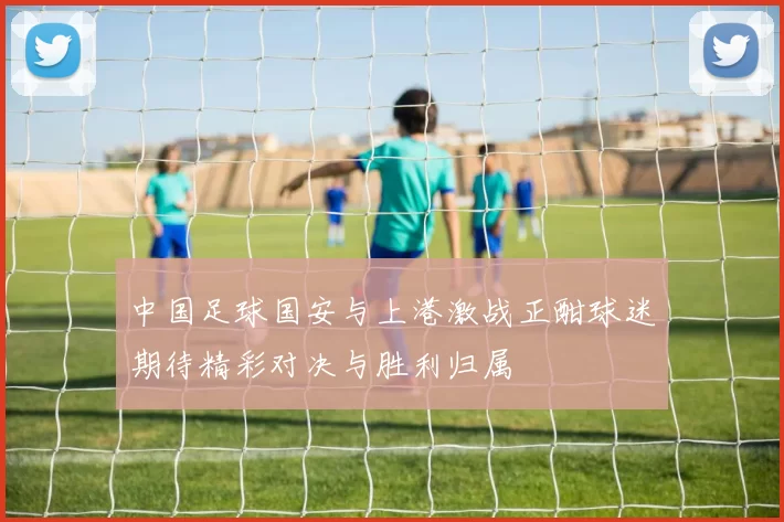 中国足球国安与上港激战正酣球迷期待精彩对决与胜利归属