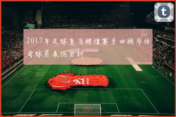 2017年足球皇马辉煌赛季回顾与传奇球员表现分析