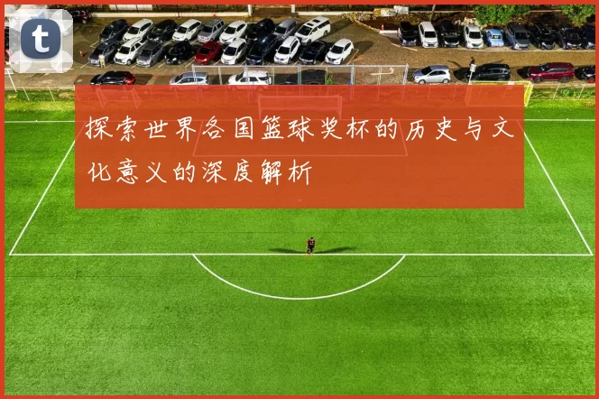 探索世界各国篮球奖杯的历史与文化意义的深度解析