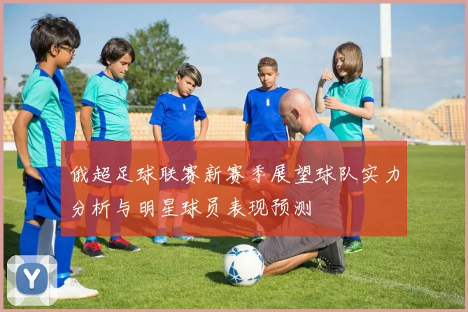俄超足球联赛新赛季展望球队实力分析与明星球员表现预测